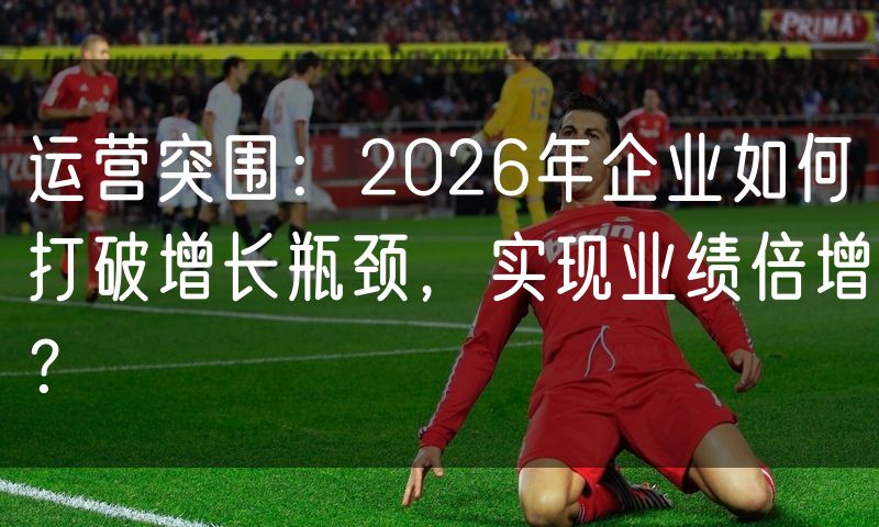 运营突围:2026年企业如何打破增长瓶颈,实现业绩倍增?