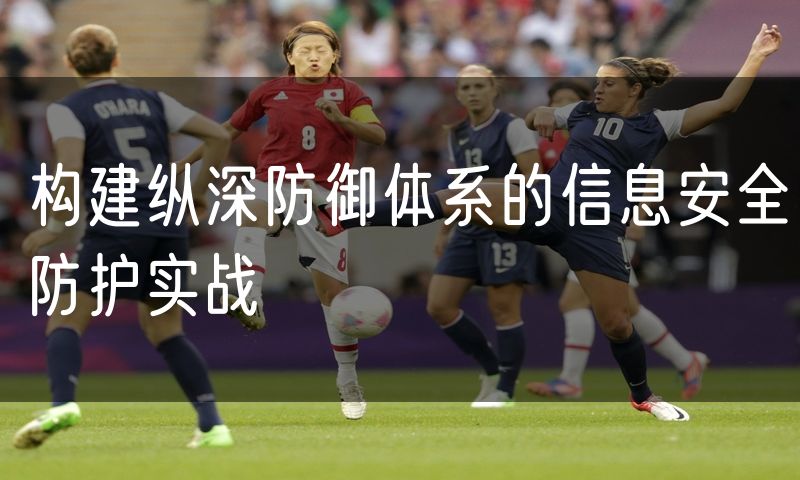构建纵深防御体系的信息安全防护实战