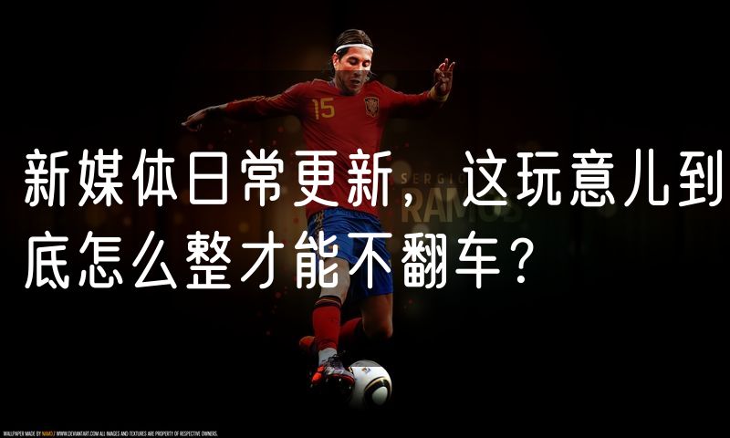 新媒体日常更新,这玩意儿到底怎么整才能不翻车?