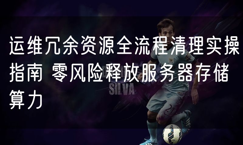 运维冗余资源全流程清理实操指南 零风险释放服务器存储算力