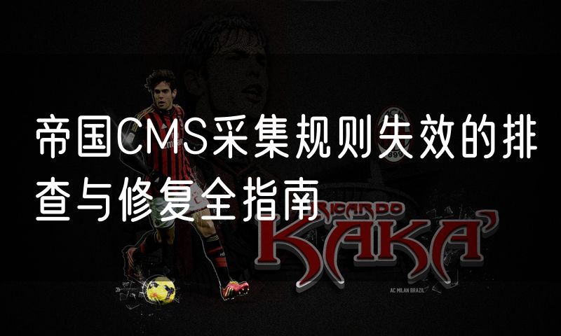 帝国CMS采集规则失效的排查与修复全指南