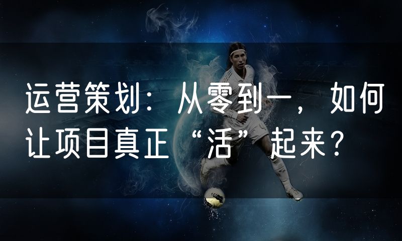 运营策划:从零到一,如何让项目真正“活”起来?