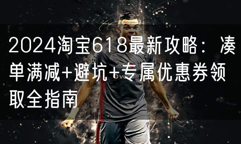 2024淘宝618最新攻略：凑单满减+避坑+专属优惠券领取全指南