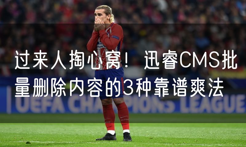 过来人掏心窝!迅睿CMS批量删除内容的3种靠谱爽法