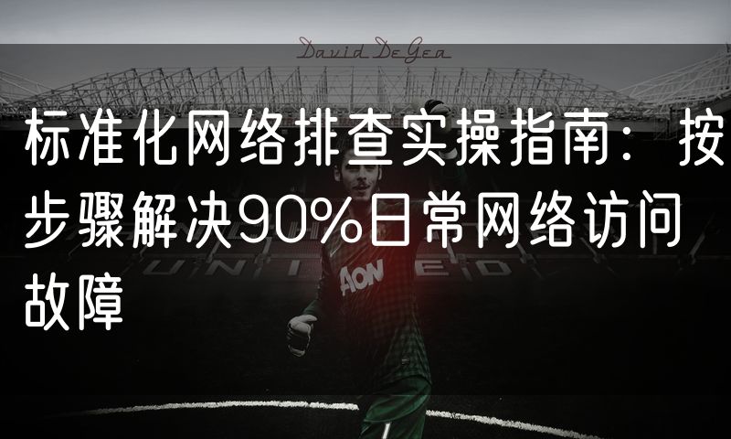 标准化网络排查实操指南：按步骤解决90%日常网络访问故障