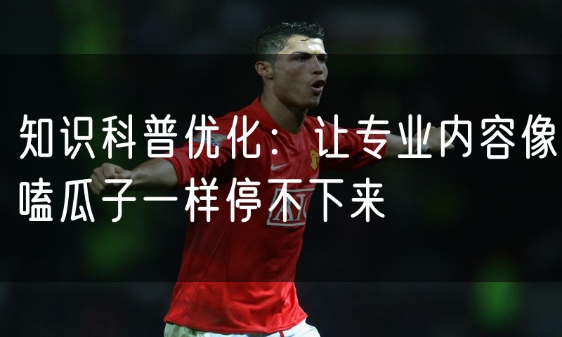 知识科普优化：让专业内容像嗑瓜子一样停不下来