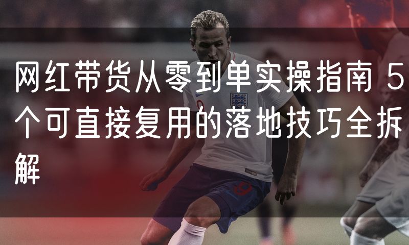 网红带货从零到单实操指南 5个可直接复用的落地技巧全拆解