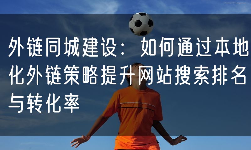 外链同城建设：如何通过本地化外链策略提升网站搜索排名与转化率