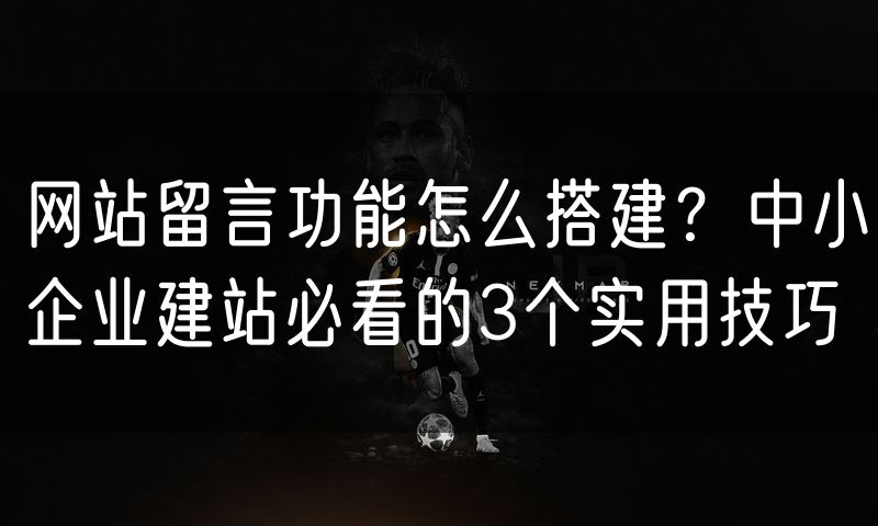 网站留言功能怎么搭建？中小企业建站必看的3个实用技巧