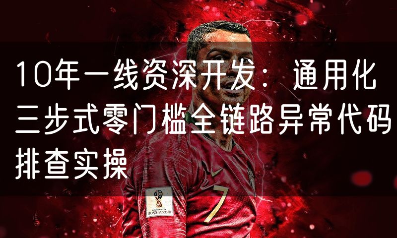 10年一线资深开发:通用化三步式零门槛全链路异常代码排查实操