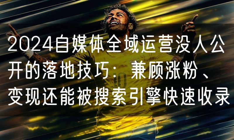 2024自媒体全域运营没人公开的落地技巧:兼顾涨粉、变现还能被搜索引擎快速收录