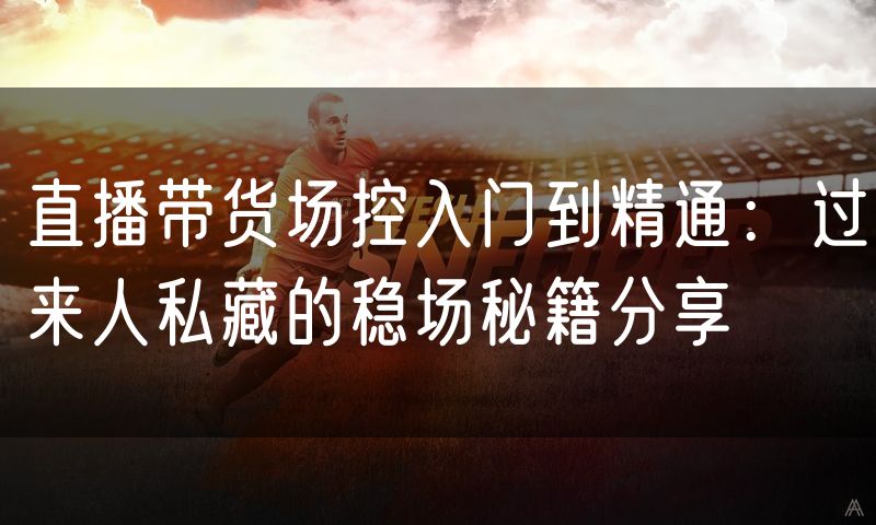 直播带货场控入门到精通:过来人私藏的稳场秘籍分享
