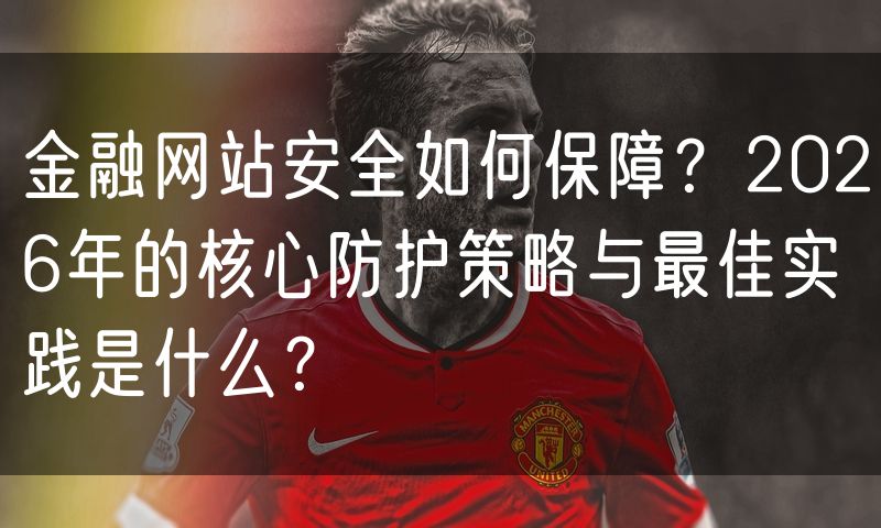 金融网站安全如何保障?2026年的核心防护策略与最佳实践是什么?