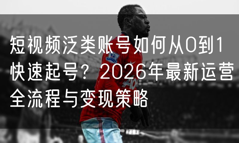 短视频泛类账号如何从0到1快速起号？2026年最新运营全流程与变现策略