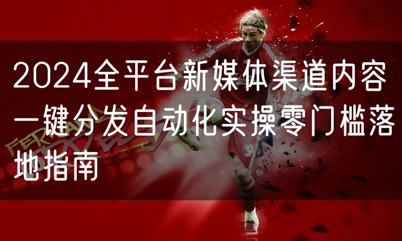2024全平台新媒体渠道内容一键分发自动化实操零门槛落地指南