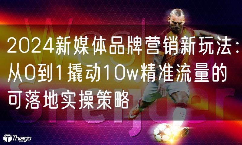 2024新媒体品牌营销新玩法:从0到1撬动10w精准流量的可落地实操策略