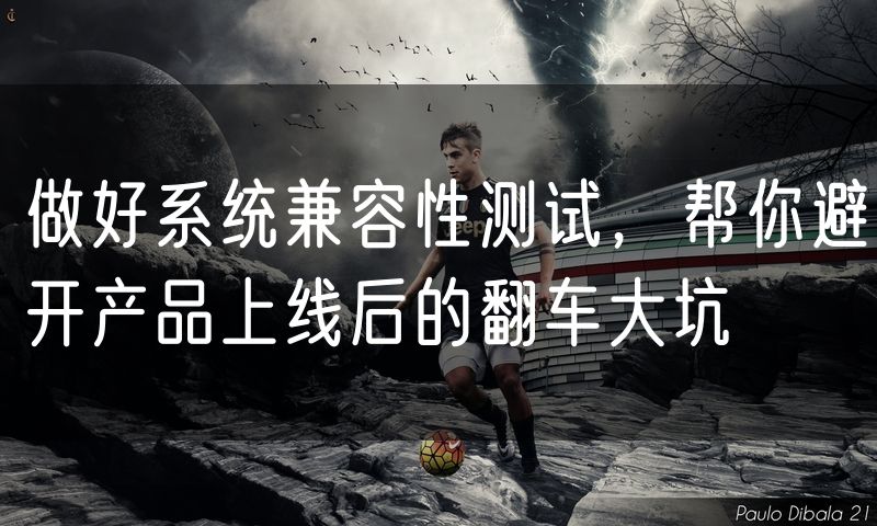 做好系统兼容性测试,帮你避开产品上线后的翻车大坑