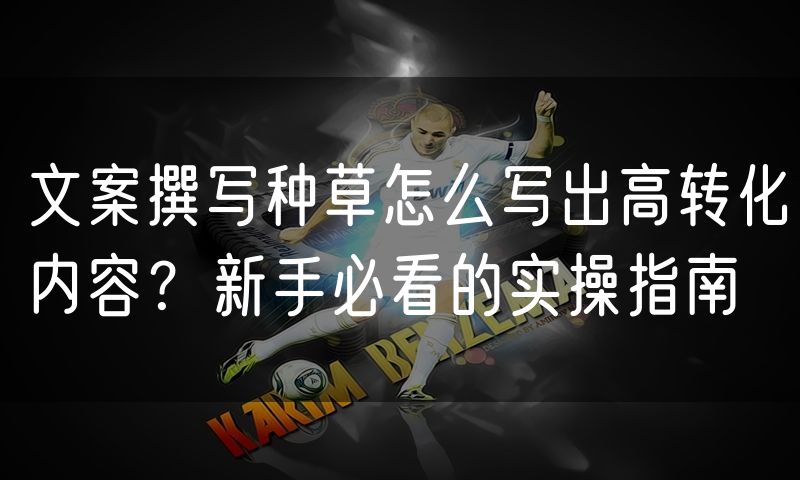 文案撰写种草怎么写出高转化内容？新手必看的实操指南