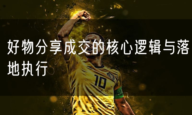 好物分享成交的核心逻辑与落地执行