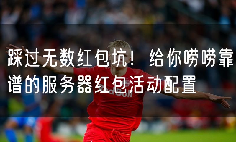 踩过无数红包坑！给你唠唠靠谱的服务器红包活动配置