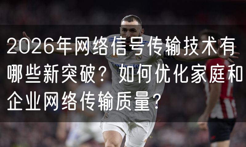 2026年网络信号传输技术有哪些新突破?如何优化家庭和企业网络传输质量?