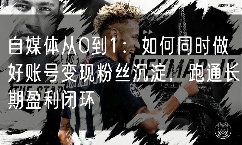 自媒体从0到1:如何同时做好账号变现粉丝沉淀,跑通长期盈利闭环