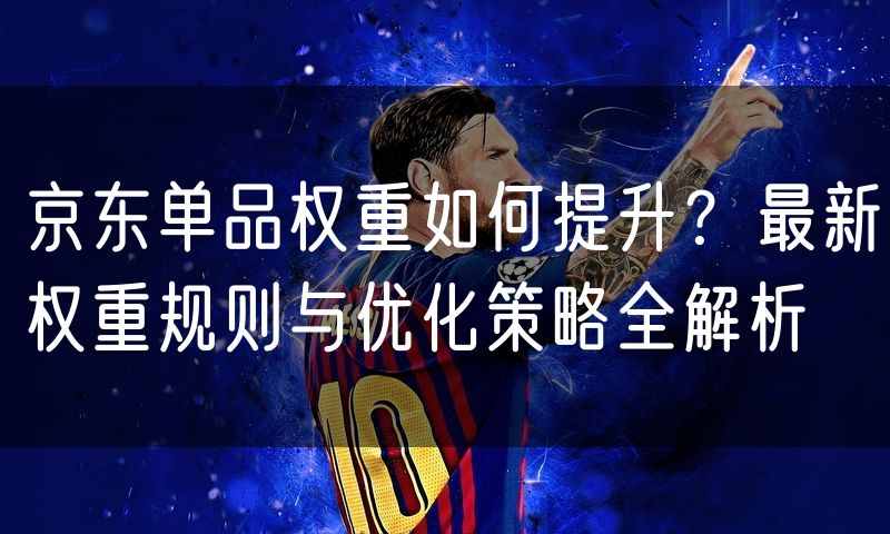 京东单品权重如何提升?最新权重规则与优化策略全解析