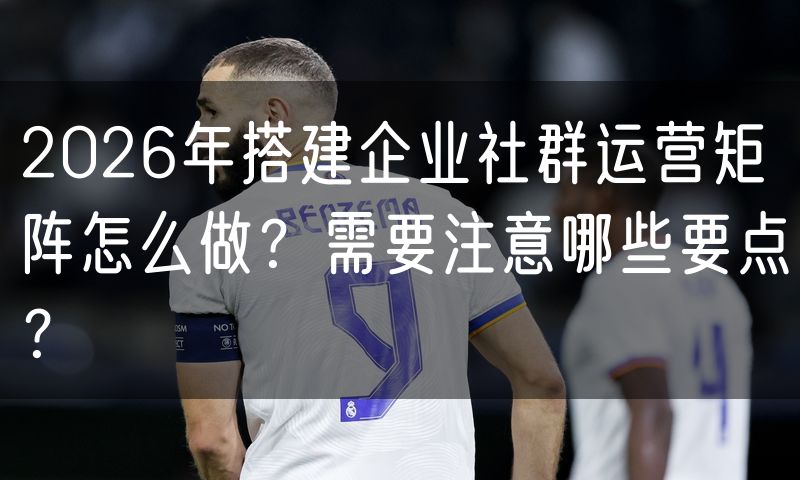 2026年搭建企业社群运营矩阵怎么做?需要注意哪些要点?