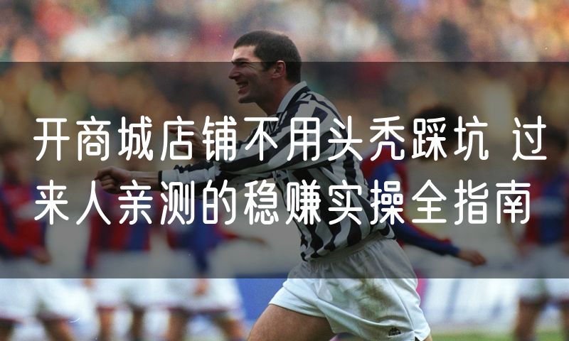开商城店铺不用头秃踩坑 过来人亲测的稳赚实操全指南