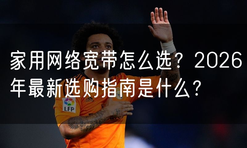 家用网络宽带怎么选?2026年最新选购指南是什么?