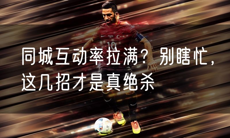 同城互动率拉满？别瞎忙，这几招才是真绝杀