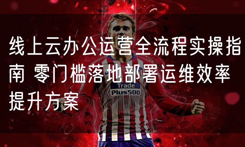 线上云办公运营全流程实操指南 零门槛落地部署运维效率提升方案