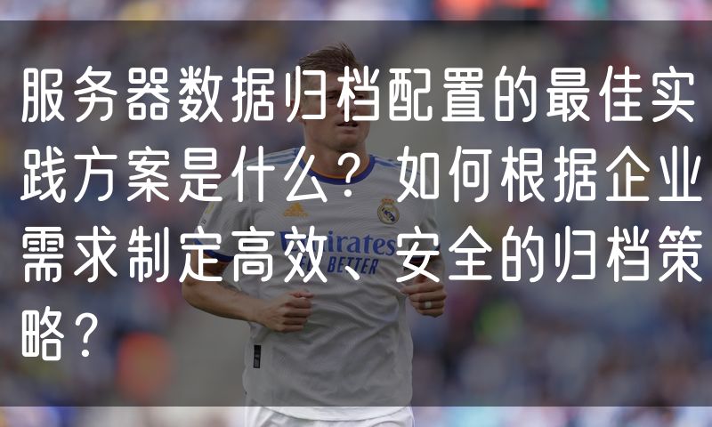服务器数据归档配置的最佳实践方案是什么?如何根据企业需求制定高效、安全的归档策略?
