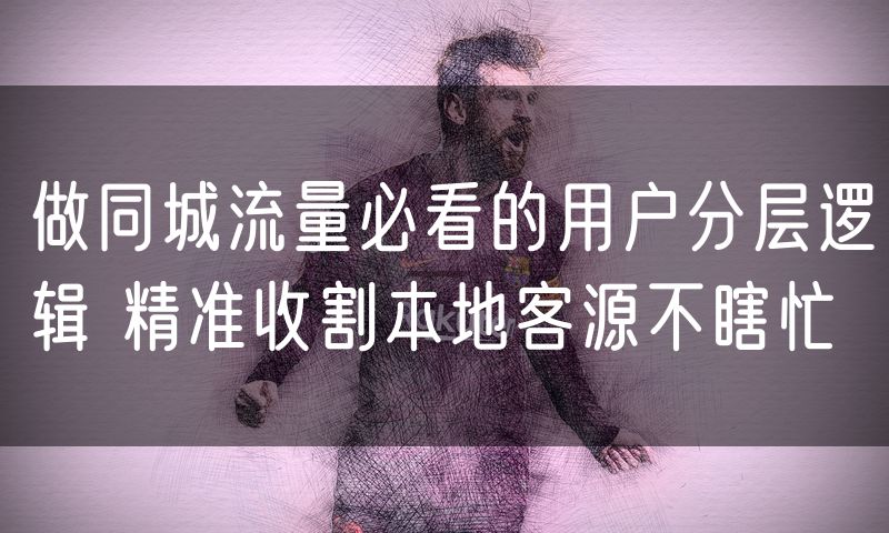 做同城流量必看的用户分层逻辑 精准收割本地客源不瞎忙