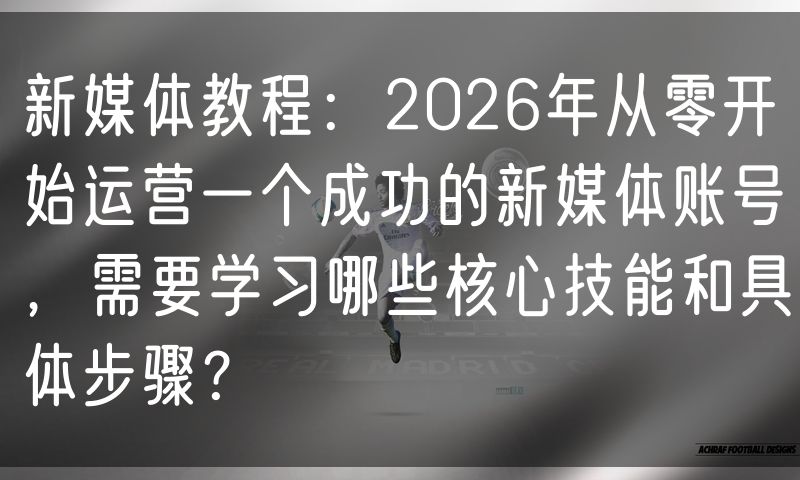 新媒体教程:2026年从零开始运营一个成功的新媒体账号,需要学习哪些核心技能和具体步骤?