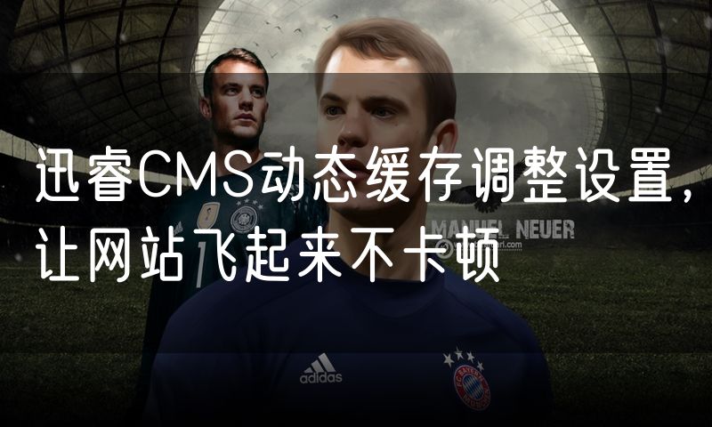 迅睿CMS动态缓存调整设置,让网站飞起来不卡顿