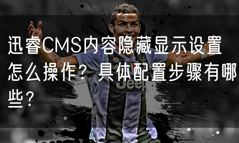 迅睿CMS内容隐藏显示设置怎么操作?具体配置步骤有哪些?
