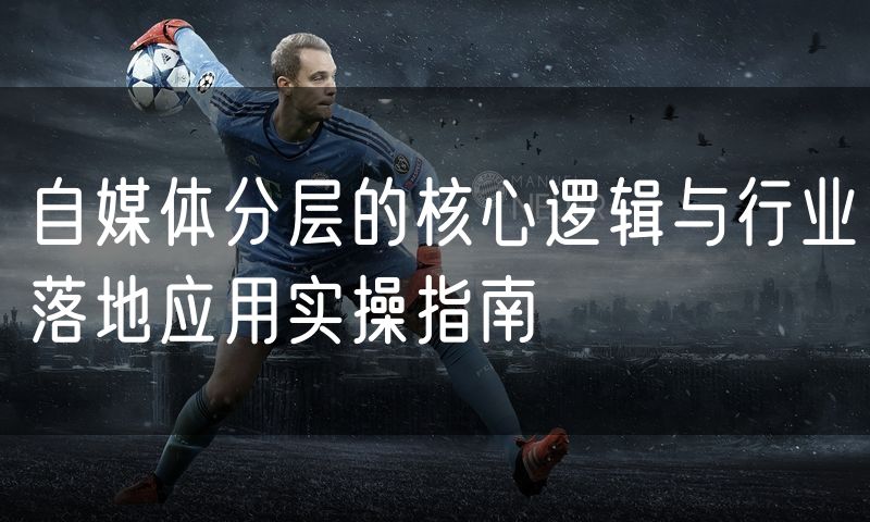 自媒体分层的核心逻辑与行业落地应用实操指南