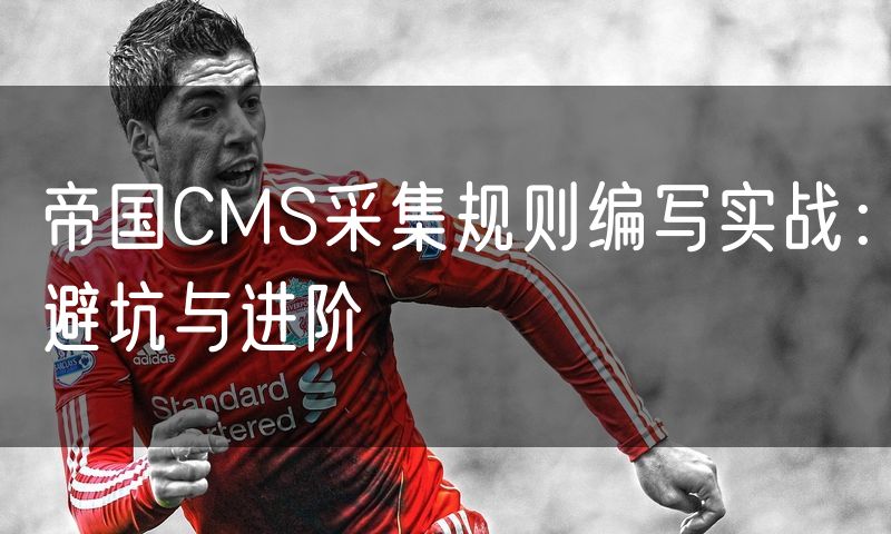 帝国CMS采集规则编写实战:避坑与进阶