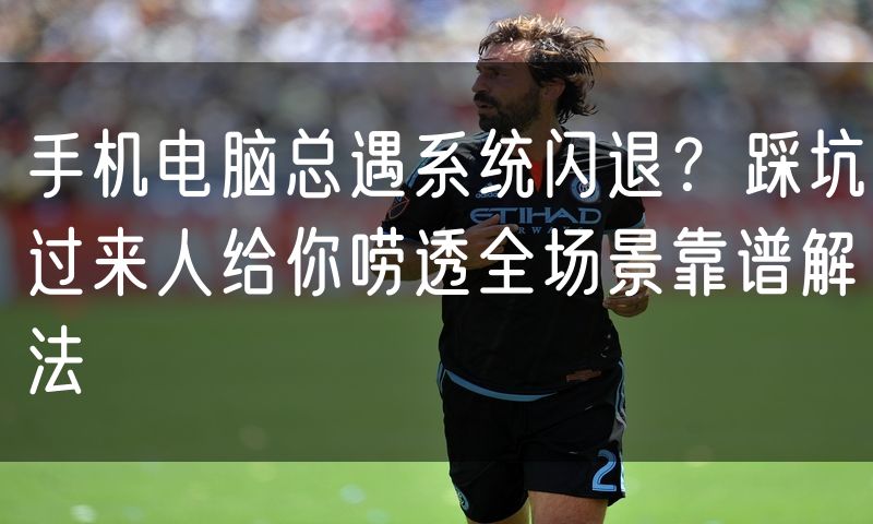 手机电脑总遇系统闪退?踩坑过来人给你唠透全场景靠谱解法