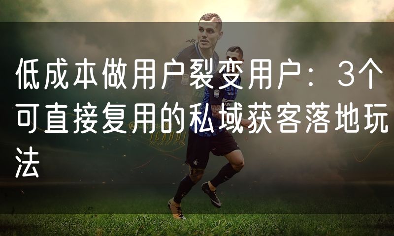 低成本做用户裂变用户:3个可直接复用的私域获客落地玩法