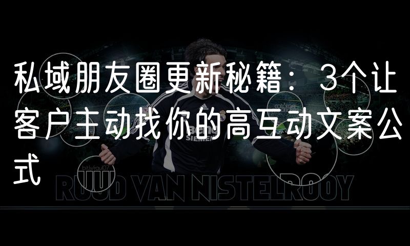 私域朋友圈更新秘籍：3个让客户主动找你的高互动文案公式