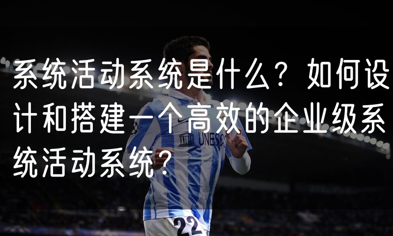 系统活动系统是什么？如何设计和搭建一个高效的企业级系统活动系统？