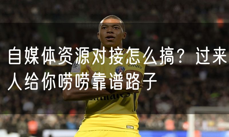 自媒体资源对接怎么搞?过来人给你唠唠靠谱路子