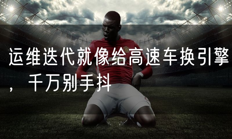 运维迭代就像给高速车换引擎,千万别手抖