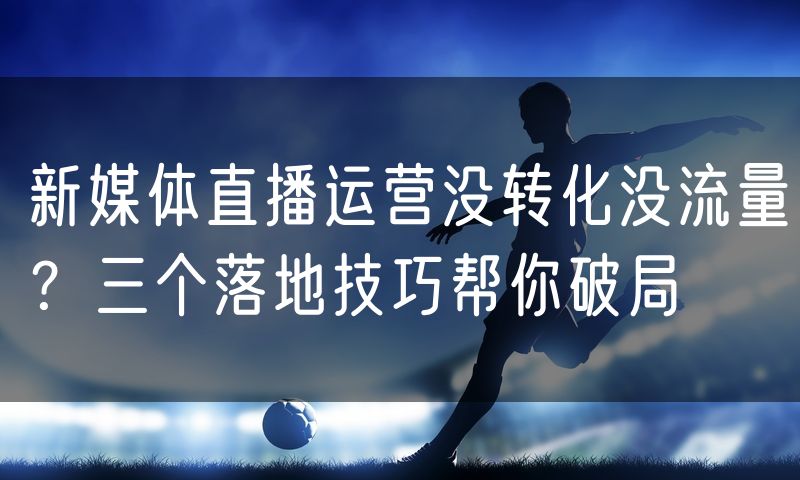 新媒体直播运营没转化没流量？三个落地技巧帮你破局