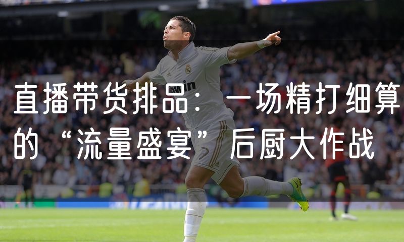 直播带货排品:一场精打细算的“流量盛宴”后厨大作战