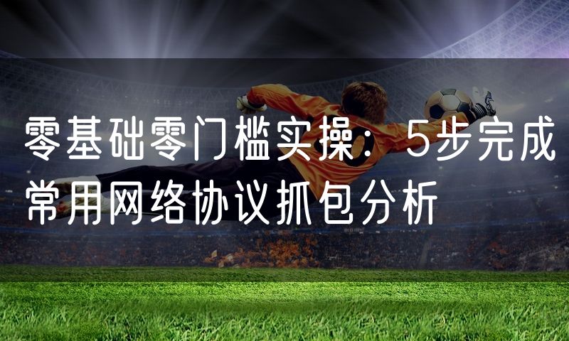 零基础零门槛实操:5步完成常用网络协议抓包分析