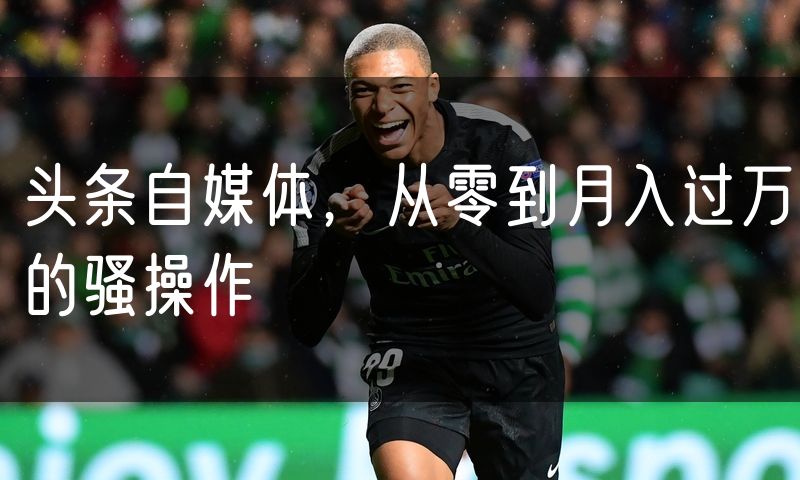 头条自媒体,从零到月入过万的骚操作