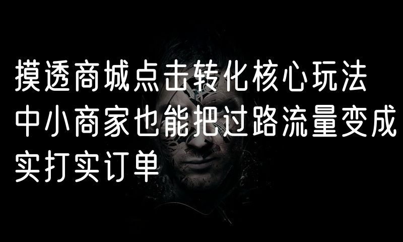 摸透商城点击转化核心玩法 中小商家也能把过路流量变成实打实订单